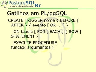 Gatilhos em PL/pgSQL
CREATE TRIGGER nome { BEFORE |
 AFTER } { evento [ OR ... ] }
  ON tabela [ FOR [ EACH ] { ROW |
 STATEMENT } ]
  EXECUTE PROCEDURE
 funcao( argumentos )
 