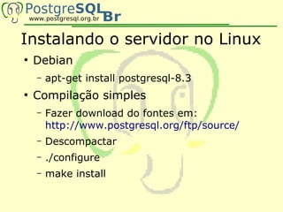 Instalando o servidor no Linux
●
    Debian
    –   apt-get install postgresql-8.3
●
    Compilação simples
    –   Fazer download do fontes em:
        http://www.postgresql.org/ftp/source/
    –   Descompactar
    –   ./configure
    –   make install
 