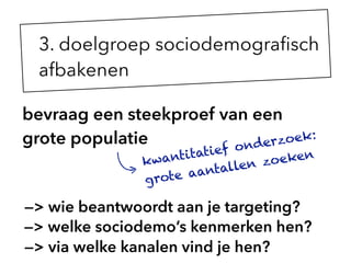 bevraag een steekproef van een
grote populatie
kwantitatief onderzoek:
grote aantallen zoeken
3. doelgroep sociodemograﬁsch
afbakenen
—> wie beantwoordt aan je targeting?
—> welke sociodemo’s kenmerken hen?
—> via welke kanalen vind je hen?
 