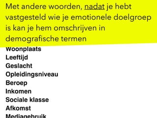 Woonplaats
Leeftijd
Geslacht
Opleidingsniveau
Beroep
Inkomen
Sociale klasse
Afkomst
Met andere woorden, nadat je hebt
vastgesteld wie je emotionele doelgroep
is kan je hem omschrijven in
demograﬁsche termen
 