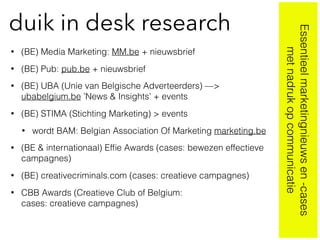duik in desk research
• (BE) Media Marketing: MM.be + nieuwsbrief
• (BE) Pub: pub.be + nieuwsbrief
• (BE) UBA (Unie van Belgische Adverteerders) —>
ubabelgium.be ’News & Insights’ + events
• (BE) STIMA (Stichting Marketing) > events
• wordt BAM: Belgian Association Of Marketing marketing.be
• (BE & internationaal) Efﬁe Awards (cases: bewezen effectieve
campagnes)
• (BE) creativecriminals.com (cases: creatieve campagnes)
• CBB Awards (Creatieve Club of Belgium:  
cases: creatieve campagnes)
Essentieelmarketingnieuwsen-cases
metnadrukopcommunicatie
 