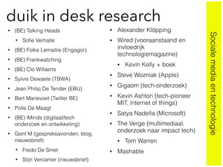 duik in desk research
• (BE) Talking Heads
• Soﬁe Verhalle
• (BE) Folke Lemaitre (Engagor)
• (BE) Frankwatching
• (BE) Clo Willaerts
• Sylvie Dewaele (TBWA)
• Jean Philip De Tender (EBU)
• Bert Marievoet (Twitter BE)
• Polle De Maagt
• (BE) iMinds (digitaal/tech
onderzoek en ontwikkeling)
• Gent M (gespreksavonden, blog,
nieuwsbrief)
• Fredo De Smet
• Stijn Vercamer (nieuwsbrief)
• Alexander Klöpping
• Wired (vooraanstaand en
invloedrijk
technologiemagazine)
• Kevin Kelly + boek
• Steve Wozniak (Apple)
• Gigaom (tech-onderzoek)
• Kevin Ashton (tech-pioneer
MIT, internet of things)
• Satya Nadella (Microsoft)
• The Verge (multimediaal,
onderzoek naar impact tech)
• Tom Warren
• Mashable
Socialemediaentechnologie
 
