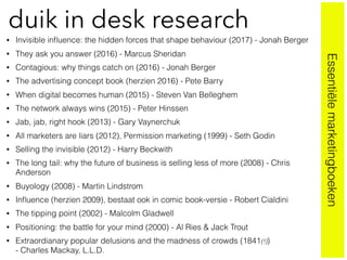 • Invisible inﬂuence: the hidden forces that shape behaviour (2017) - Jonah Berger
• They ask you answer (2016) - Marcus Sheridan
• Contagious: why things catch on (2016) - Jonah Berger
• The advertising concept book (herzien 2016) - Pete Barry
• When digital becomes human (2015) - Steven Van Belleghem
• The network always wins (2015) - Peter Hinssen
• Jab, jab, right hook (2013) - Gary Vaynerchuk
• All marketers are liars (2012), Permission marketing (1999) - Seth Godin
• Selling the invisible (2012) - Harry Beckwith
• The long tail: why the future of business is selling less of more (2008) - Chris
Anderson
• Buyology (2008) - Martin Lindstrom
• Inﬂuence (herzien 2009), bestaat ook in comic book-versie - Robert Cialdini
• The tipping point (2002) - Malcolm Gladwell
• Positioning: the battle for your mind (2000) - Al Ries & Jack Trout
• Extraordianary popular delusions and the madness of crowds (1841(!))  
- Charles Mackay, L.L.D.
duik in desk research
Essentiëlemarketingboeken
 