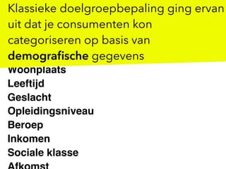 Woonplaats
Leeftijd
Geslacht
Opleidingsniveau
Beroep
Inkomen
Sociale klasse
Klassieke doelgroepbepaling ging ervan
uit dat je consumenten kon
categoriseren op basis van
demograﬁsche gegevens
 