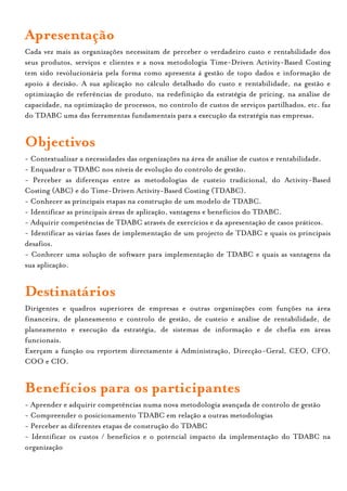 Apresentação
Cada vez mais as organizações necessitam de perceber o verdadeiro custo e rentabilidade dos
seus produtos, serviços e clientes e a nova metodologia Time-Driven Activity-Based Costing
tem sido revolucionária pela forma como apresenta á gestão de topo dados e informação de
apoio á decisão. A sua aplicação no cálculo detalhado do custo e rentabilidade, na gestão e
optimização de referências de produto, na redefinição da estratégia de pricing, na análise de
capacidade, na optimização de processos, no controlo de custos de serviços partilhados, etc. faz
do TDABC uma das ferramentas fundamentais para a execução da estratégia nas empresas.


Objectivos
- Contextualizar a necessidades das organizações na área de análise de custos e rentabilidade.
- Enquadrar o TDABC nos níveis de evolução do controlo de gestão.
- Perceber as diferenças entre as metodologias de custeio tradicional, do Activity-Based
Costing (ABC) e do Time-Driven Activity-Based Costing (TDABC).
- Conhecer as principais etapas na construção de um modelo de TDABC.
- Identificar as principais áreas de aplicação, vantagens e benefícios do TDABC.
- Adquirir competências de TDABC através de exercícios e da apresentação de casos práticos.
- Identificar as várias fases de implementação de um projecto de TDABC e quais os principais
desafios.
- Conhecer uma solução de software para implementação de TDABC e quais as vantagens da
sua aplicação.


Destinatários
Dirigentes e quadros superiores de empresas e outras organizações com funções na área
financeira, de planeamento e controlo de gestão, de custeio e análise de rentabilidade, de
planeamento e execução da estratégia, de sistemas de informação e de chefia em áreas
funcionais.
Exerçam a função ou reportem directamente á Administração, Direcção-Geral, CEO, CFO,
COO e CIO.


Benefícios para os participantes
- Aprender e adquirir competências numa nova metodologia avançada de controlo de gestão
- Compreender o posicionamento TDABC em relação a outras metodologias
- Perceber as diferentes etapas de construção do TDABC
- Identificar os custos / benefícios e o potencial impacto da implementação do TDABC na
organização
 