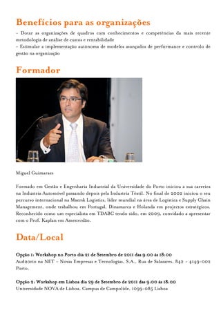 Benefícios para as organizações
- Dotar as organizações de quadros com conhecimentos e competências da mais recente
metodologia de análise de custos e rentabilidade
- Estimular a implementação autónoma de modelos avançados de performance e controlo de
gestão na organização


Formador




Miguel Guimaraes

Formado em Gestão e Engenharia Industrial da Universidade do Porto iniciou a sua carreira
na Industria Automóvel passando depois pela Industria Têxtil. No final de 2002 iniciou o seu
percurso internacional na Maersk Logistics, líder mundial na área de Logística e Supply Chain
Management, onde trabalhou em Portugal, Dinamarca e Holanda em projectos estratégicos.
Reconhecido como um especialista em TDABC tendo sido, em 2009, convidado a apresentar
com o Prof. Kaplan em Amesterdão.


Data/Local
Opção 1: Workshop no Porto dia 21 de Setembro de 2011 das 9:00 ás 18:00
Auditório na NET - Novas Empresas e Tecnologias, S.A., Rua de Salazares, 842 - 4149-002
Porto.

Opção 2: Workshop em Lisboa dia 29 de Setembro de 2011 das 9:00 ás 18:00
Universidade NOVA de Lisboa, Campus de Campolide, 1099-085 Lisboa
 