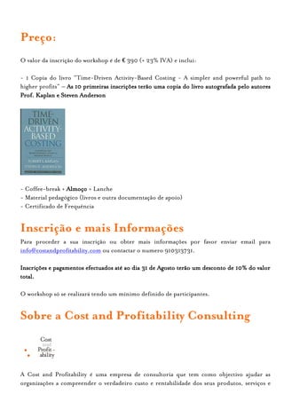 Preço:
O valor da inscrição do workshop é de € 390 (+ 23% IVA) e inclui:

- 1 Copia do livro “Time-Driven Activity-Based Costing - A simpler and powerful path to
higher profits” – As 10 primeiras inscrições terão uma copia do livro autografada pelo autores
Prof. Kaplan e Steven Anderson




- Coffee-break + Almoço + Lanche
- Material pedagógico (livros e outra documentação de apoio)
- Certificado de Frequência


Inscrição e mais Informações
Para proceder a sua inscrição ou obter mais informações por favor enviar email para
info@costandprofitability.com ou contactar o numero 910313731.

Inscrições e pagamentos efectuados até ao dia 31 de Agosto terão um desconto de 10% do valor
total.

O workshop só se realizará tendo um mínimo definido de participantes.


Sobre a Cost and Profitability Consulting



A Cost and Profitability é uma empresa de consultoria que tem como objectivo ajudar as
organizações a compreender o verdadeiro custo e rentabilidade dos seus produtos, serviços e
 