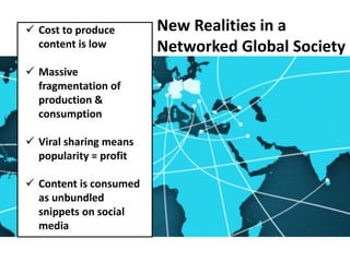 New Realities in a
Networked Global Society
 Cost to produce
content is low
 Massive
fragmentation of
production &
consumption
 Viral sharing means
popularity = profit
 Content is consumed
as unbundled
snippets on social
media
 