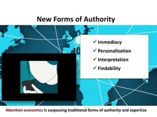 New Forms of Authority
Attention economics is surpassing traditional forms of authority and expertise
our attention — and
most of it free —
being found is
valuable."
 Immediacy
 Personalization
 Interpretation
 Findability
 