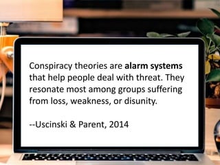 re
Conspiracy theories are alarm systems
that help people deal with threat. They
resonate most among groups suffering
from loss, weakness, or disunity.
--Uscinski & Parent, 2014
 