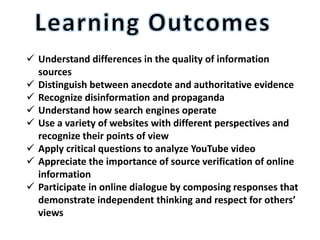  Understand differences in the quality of information
sources
 Distinguish between anecdote and authoritative evidence
 Recognize disinformation and propaganda
 Understand how search engines operate
 Use a variety of websites with different perspectives and
recognize their points of view
 Apply critical questions to analyze YouTube video
 Appreciate the importance of source verification of online
information
 Participate in online dialogue by composing responses that
demonstrate independent thinking and respect for others’
views
 