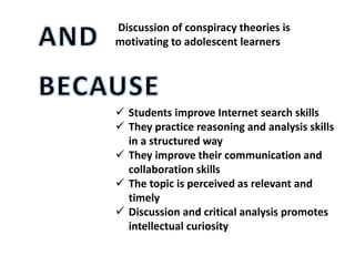 Discussion of conspiracy theories is
motivating to adolescent learners
 Students improve Internet search skills
 They practice reasoning and analysis skills
in a structured way
 They improve their communication and
collaboration skills
 The topic is perceived as relevant and
timely
 Discussion and critical analysis promotes
intellectual curiosity
 