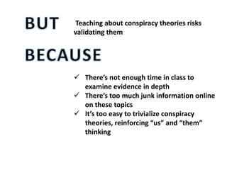Teaching about conspiracy theories risks
validating them
 There’s not enough time in class to
examine evidence in depth
 There’s too much junk information online
on these topics
 It’s too easy to trivialize conspiracy
theories, reinforcing “us” and “them”
thinking
 