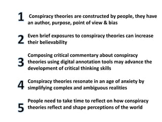 Conspiracy theories are constructed by people, they have
an author, purpose, point of view & bias
Even brief exposures to conspiracy theories can increase
their believability
Composing critical commentary about conspiracy
theories using digital annotation tools may advance the
development of critical thinking skills
Conspiracy theories resonate in an age of anxiety by
simplifying complex and ambiguous realities
People need to take time to reflect on how conspiracy
theories reflect and shape perceptions of the world
 