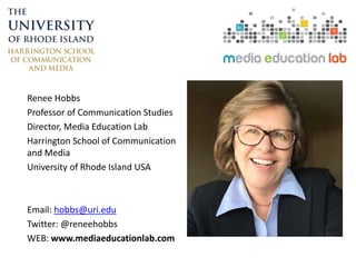 Renee Hobbs
Professor of Communication Studies
Director, Media Education Lab
Harrington School of Communication
and Media
University of Rhode Island USA
Email: hobbs@uri.edu
Twitter: @reneehobbs
WEB: www.mediaeducationlab.com
 