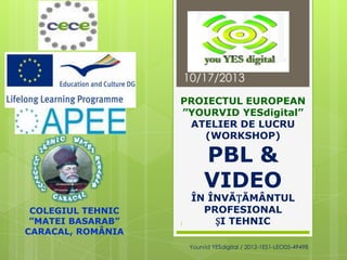 10/17/2013
PROIECTUL EUROPEAN
”YOURVID YESdigital”
ATELIER DE LUCRU
(WORKSHOP)

PBL &
VIDEO

COLEGIUL TEHNIC
”MATEI BASARAB”
CARACAL, ROMÂNIA

1

ÎN ÎNVĂȚĂMÂNTUL
PROFESIONAL
ȘI TEHNIC
Yourvid YESdigital / 2012-1ES1-LEO05-49498

 