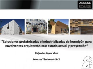 "Soluciones prefabricadas e industrializadas de hormigón para"Soluciones prefabricadas e industrializadas de hormigón para
envolventes arquitectónicas: estado actual y proyección“envolventes arquitectónicas: estado actual y proyección“
Alejandro López VidalAlejandro López Vidal
Director Técnico ANDECEDirector Técnico ANDECE
 