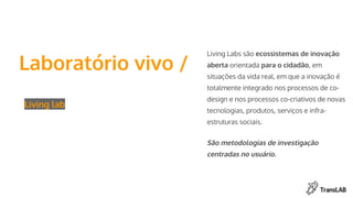 Laboratório vivo /
Living lab
Living Labs são ecossistemas de inovação
aberta orientada para o cidadão, em
situações da vida real, em que a inovação é
totalmente integrado nos processos de co-
design e nos processos co-criativos de novas
tecnologias, produtos, serviços e infra-
estruturas sociais.
São metodologias de investigação
centradas no usuário.
 