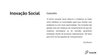 "O termo inovação social refere-se a mudanças no modo
como indivíduos ou comunidades agem para resolver seus
problemas ou criar novas oportunidades. Tais inovações são
guiadas mais por mudanças de comportamento do que por
mudanças tecnológicas ou de mercado, geralmente
emergindo através de processos organizacionais “de baixo
para cima” em vez daqueles de “cima para baixo”.
Ezio Manzini
Inovação Social Conceito
 