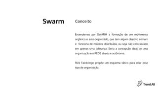 Swarm
Entendemos por SWARM a formação de um movimento
orgânico e auto-organizado, que tem algum objetivo comum
e funciona de maneira distribuída, ou seja não centralizado
em apenas uma liderança. Seria a concepção ideal de uma
organização em REDE aberta e autônoma.
Rick Falckvinge propõe um esquema tático para criar esse
tipo de organização.
Conceito
 