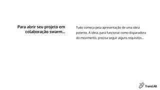 Para abrir seu projeto em
colaboração swarm...
Tudo começa pela apresentação de uma ideia
potente. A ideia, para funcionar como disparadora
do movimento, precisa seguir alguns requisitos...
 