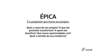 ÉPICA
É o propósito que move seu projeto.
Qual a causa do seu projeto? O que ele
pretende transformar? A quem ele
beneficia? Que novas oportunidades cria?
Qual o sentido da sua existência?
 
