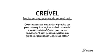 CREÍVEL
Precisa ser algo possível de ser realizado.
Quantas pessoas engajadas é preciso ter
para conseguir atingir um nível básico de
sucesso da ideia? Quem precisa ser
convidado? Essas pessoas existem em
grupos organizados? Onde elas estão?
 