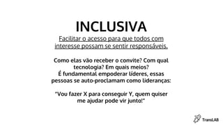 INCLUSIVA
Facilitar o acesso para que todos com
interesse possam se sentir responsáveis.
Como elas vão receber o convite? Com qual
tecnologia? Em quais meios?
É fundamental empoderar líderes, essas
pessoas se auto-proclamam como lideranças:
“Vou fazer X para conseguir Y, quem quiser
me ajudar pode vir junto!”
 