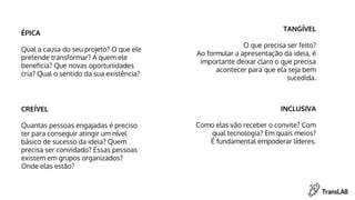 ÉPICA
Qual a causa do seu projeto? O que ele
pretende transformar? A quem ele
beneficia? Que novas oportunidades
cria? Qual o sentido da sua existência?
TANGÍVEL
O que precisa ser feito?
Ao formular a apresentação da ideia, é
importante deixar claro o que precisa
acontecer para que ela seja bem
sucedida.
CREÍVEL
Quantas pessoas engajadas é preciso
ter para conseguir atingir um nível
básico de sucesso da ideia? Quem
precisa ser convidado? Essas pessoas
existem em grupos organizados?
Onde elas estão?
INCLUSIVA
Como elas vão receber o convite? Com
qual tecnologia? Em quais meios?
É fundamental empoderar líderes.
 