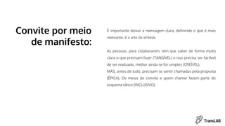 É importante deixar a mensagem clara, definindo o que é mais
relevante, é a arte da síntese.
As pessoas, para colaborarem, tem que saber de forma muito
clara o que precisam fazer (TANGÍVEL) e isso precisa ser factível
de ser realizado, melhor ainda se for simples (CREÍVEL).
MAS, antes de tudo, precisam se sentir chamadas pela proposta
(ÉPICA). Os meios de convite e quem chamar fazem parte do
esquema tático (INCLUSIVO).
Convite por meio
de manifesto:
 