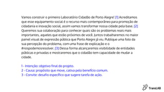 Vamos construir o primeiro Laboratório Cidadão de Porto Alegre! [1] Acreditamos
que esse equipamento social é o recurso mais contemporâneo para promoção de
cidadania e inovação social, assim vamos transformar nossa cidade pela base. [2]
Queremos sua colaboração para conhecer quais são os problemas reais mais
importantes, aqueles que estão próximos de você. Juntos trabalharemos no maior
painel visual de expressão pública que Porto Alegre já viu. Publique uma foto da
sua percepção do problema, com uma frase de explicação e o
#nospodemosresolver. [3] Dessa forma alcançaremos visibilidade de entidades
públicas e privadas e mostraremos que o cidadão tem capacidade de mudar a
cidade.
1 - Intenção: objetivo final do projeto.
2 - Causa: propósito que move, cativa pelo benefício comum.
3 - Convite: desafio específico que sugere tarefa de ação.
 