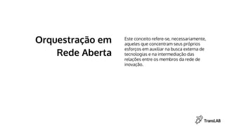 Orquestração em
Rede Aberta
Este conceito refere-se, necessariamente,
aqueles que concentram seus próprios
esforços em auxiliar na busca externa de
tecnologias e na intermediação das
relações entre os membros da rede de
inovação.
 