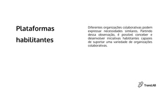 Plataformas
habilitantes
Diferentes organizações colaborativas podem
expressar necessidades similares. Partindo
dessa observação, é possível conceber e
desenvolver iniciativas habilitantes capazes
de suportar uma variedade de organizações
colaborativas.
 