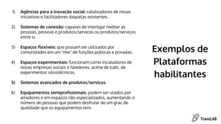 Exemplos de
Plataformas
habilitantes
1) Agências para a inovação social: catalisadores de novas
iniciativas e facilitadores daquelas existentes.
2) Sistemas de conexão: capazes de interligar melhor as
pessoas, pessoas e produtos/serviços ou produtos/serviços
entre si.
3) Espaços flexíveis: que possam ser utilizados por
comunidades em um "mix" de funções públicas e privadas.
4) Espaços experimentais: funcionam como incubadores de
novas empresas sociais e fazedores, acima de tudo, de
experimentos sóciotécnicos.
5) Sistemas avançados de produtos/serviços.
6) Equipamentos semiprofissionais: podem ser usados por
amadores e em espaços não especializados, aumentando o
número de pessoas que podem desfrutar de um grau de
qualidade que os equipamentos tem.
 