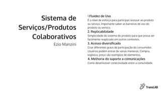 Sistema de
Serviços/Produtos
Colaborativos
Ezio Manzini
1.Fluidez de Uso
É o nível de esforço para participar/acessar ao produto
ou serviço. Importante saber as barreiras de uso do
produto ou serviço.
2. Replicabilidade
Simplicidade do sistema do produto para que possa ser
facilmente reaplicado em outros contextos.
3. Acesso diversificado
Criar diferentes graus de participação do consumidor.
Usuários podem entrar de varias maneiras. Compra,
logística, preço são exemplos de elementos.
4. Melhoria do suporte a comunicações
Como desenvolver conectividade entre a comunidade.
 