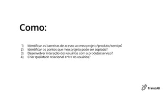 Como:
1) Identificar as barreiras de acesso ao meu projeto/produto/serviço?
2) Identificar os pontos que meu projeto pode ser copiado?
3) Desenvolver interação dos usuários com o produto/serviço?
4) Criar qualidade relacional entre os usuários?
 