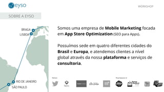 WORKSHOP
SOBRE A EYSO
Somos uma empresa de Mobile Marketing focada
em App Store Optimization (SEO para Apps).
Possuímos sede em quatro diferentes cidades do
Brasil e Europa, e atendemos clientes a nível
global através da nossa plataforma e serviços de
consultoria.
 