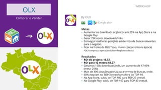 OLX
Comprar e Vender By OLX
Metas
•  Aumentar os downloads orgânicos em 25% na App Store e na
Google Play.
•  Gerar 79K novos downloads/mês.
•  Conseguir melhores posições em termos de busca relevantes
para o negócio.
•  Ficar na frente da OLX * (seu maior concorrente na época).
*OLX comprou a operação do Bom Negócio no Brasil.
Resultados
•  ROI do projeto: 16,32.
•  ROI para 12 meses: 65,27.
•  Geramos 150k downloads/mês, um aumento de 47,95%
(meta: 25%).
•  Mais de 300 posições ganhas para termos de buscas, onde.
•  60% estavam no TOP 3 e nenhuma fora do TOP 10.
•  Na App Store, subiu de TOP 100 para TOP 20 overall.
•  Na Google Play, subiu de TOP 100 para TOP 40 overall.
WORKSHOP
 
