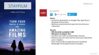 STAYFILM
Vídeo com Fotos
By Stayﬁlm
Metas
•  Aumentar downloads na Google Play, App Store e
Windows Phone Store.
•  Melhorar posicionamento para termos de busca
relevantes.
Results
•  ROI durante o projeto: 4,68.
•  ROI para 12 meses: 10,1.
•  Aumento de 514% nos downloads mensais.
•  Rankeou para 50 novos termos de buscas relevantes
para o negócio.
•  Uma nova versão do aplicativo para Facebook
Messenger foi lançada durante o projeto.
WORKSHOP
#eyso2015
 