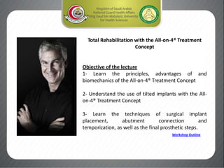 Total Rehabilitation with the All-on-4® Treatment
Concept
Objective of the lecture
1- Learn the principles, advantages of and
biomechanics of the All-on-4® Treatment Concept
2- Understand the use of tilted implants with the All-
on-4® Treatment Concept
3- Learn the techniques of surgical implant
placement, abutment connection and
temporization, as well as the final prosthetic steps.
Workshop Outline
 