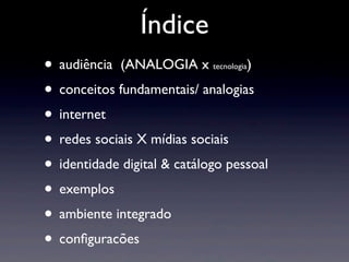 Índice
• audiência (ANALOGIA x            )
                             tecnologia


• conceitos fundamentais/ analogias
• internet
• redes sociais X mídias sociais
• identidade digital & catálogo pessoal
• exemplos
• ambiente integrado
• conﬁguracões
 
