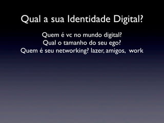 Qual a sua Identidade Digital?
      Quem é vc no mundo digital?
      Qual o tamanho do seu ego?
Quem é seu networking? lazer, amigos, work
 