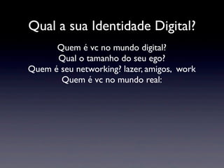 Qual a sua Identidade Digital?
      Quem é vc no mundo digital?
      Qual o tamanho do seu ego?
Quem é seu networking? lazer, amigos, work
       Quem é vc no mundo real:
 
