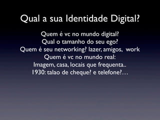 Qual a sua Identidade Digital?
      Quem é vc no mundo digital?
       Qual o tamanho do seu ego?
Quem é seu networking? lazer, amigos, work
       Quem é vc no mundo real:
    Imagem, casa, locais que frequenta..
   1930: talao de cheque? e telefone?…
 