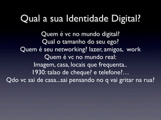 Qual a sua Identidade Digital?
            Quem é vc no mundo digital?
             Qual o tamanho do seu ego?
    Quem é seu networking? lazer, amigos, work
              Quem é vc no mundo real:
         Imagem, casa, locais que frequenta..
        1930: talao de cheque? e telefone?…
Qdo vc sai de casa...sai pensando no q vai gritar na rua?
 