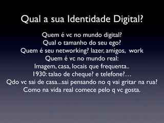 Qual a sua Identidade Digital?
            Quem é vc no mundo digital?
             Qual o tamanho do seu ego?
    Quem é seu networking? lazer, amigos, work
              Quem é vc no mundo real:
         Imagem, casa, locais que frequenta..
        1930: talao de cheque? e telefone?…
Qdo vc sai de casa...sai pensando no q vai gritar na rua?
     Como na vida real comece pelo q vc gosta.
 