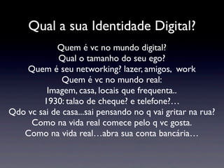Qual a sua Identidade Digital?
            Quem é vc no mundo digital?
             Qual o tamanho do seu ego?
    Quem é seu networking? lazer, amigos, work
              Quem é vc no mundo real:
         Imagem, casa, locais que frequenta..
        1930: talao de cheque? e telefone?…
Qdo vc sai de casa...sai pensando no q vai gritar na rua?
     Como na vida real comece pelo q vc gosta.
   Como na vida real…abra sua conta bancária…
 