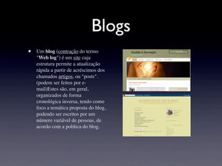 Blogs
•   Um blog (contração do termo
    "Web log") é um site cuja
    estrutura permite a atualização
    rápida a partir de acréscimos dos
    chamados artigos, ou "posts".
    (podem ser feitos por e-
    mail)Estes são, em geral,
    organizados de forma
    cronológica inversa, tendo como
    foco a temática proposta do blog,
    podendo ser escritos por um
    número variável de pessoas, de
    acordo com a política do blog.
 