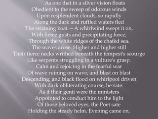As one that in a silver vision floats
Obedient to the sweep of odorous winds
Upon resplendent clouds, so rapidly
Along the dark and ruffled waters fled
The straining boat.—A whirlwind swept it on,
With fierce gusts and precipitating force,
Through the white ridges of the chafèd sea.
The waves arose. Higher and higher still
Their fierce necks writhed beneath the tempest's scourge
Like serpents struggling in a vulture's grasp.
Calm and rejoicing in the fearful war
Of wave ruining on wave, and blast on blast
Descending, and black flood on whirlpool driven
With dark obliterating course, he sate:
As if their genii were the ministers
Appointed to conduct him to the light
Of those belovèd eyes, the Poet sate
Holding the steady helm. Evening came on,
 