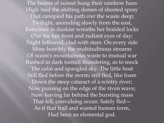 The beams of sunset hung their rainbow hues
High 'mid the shifting domes of sheeted spray
That canopied his path o'er the waste deep;
Twilight, ascending slowly from the east,
Entwined in duskier wreaths her braided locks
O'er the fair front and radiant eyes of day;
Night followed, clad with stars. On every side
More horribly the multitudinous streams
Of ocean's mountainous waste to mutual war
Rushed in dark tumult thundering, as to mock
The calm and spangled sky. The little boat
Still fled before the storm; still fled, like foam
Down the steep cataract of a wintry river;
Now pausing on the edge of the riven wave;
Now leaving far behind the bursting mass
That fell, convulsing ocean. Safely fled—
As if that frail and wasted human form,
Had been an elemental god.
 